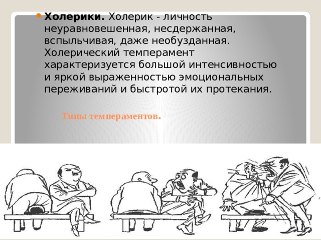 Холерики. Холерик - личность неуравновешенная, несдержанная, вспыльчивая, даже необузданная. Холерический темперамент характеризуется большой интенсивностью и яркой выраженностью эмоциональных переживаний и быстротой их протекания. Типы темпераментов . 