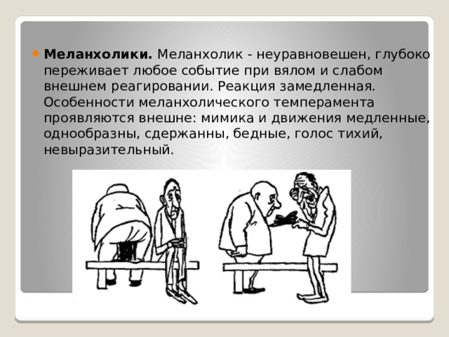 Меланхолики. Меланхолик - неуравновешен, глубоко переживает любое событие при вялом и слабом внешнем реагировании. Реакция замедленная. Особенности меланхолического темперамента проявляются внешне: мимика и движения медленные, однообразны, сдержанны, бедные, голос тихий, невыразительный. 
