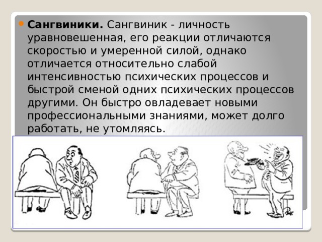 Сангвиники. Сангвиник - личность уравновешенная, его реакции отличаются скоростью и умеренной силой, однако отличается относительно слабой интенсивностью психических процессов и быстрой сменой одних психических процессов другими. Он быстро овладевает новыми профессиональными знаниями, может долго работать, не утомляясь. 