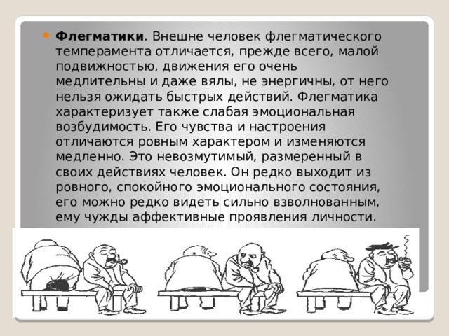 Флегматики . Внешне человек флегматического темперамента отличается, прежде всего, малой подвижностью, движения его очень медлительны и даже вялы, не энергичны, от него нельзя ожидать быстрых действий. Флегматика характеризует также слабая эмоциональная возбудимость. Его чувства и настроения отличаются ровным характером и изменяются медленно. Это невозмутимый, размеренный в своих действиях человек. Он редко выходит из ровного, спокойного эмоционального состояния, его можно редко видеть сильно взволнованным, ему чужды аффективные проявления личности. 