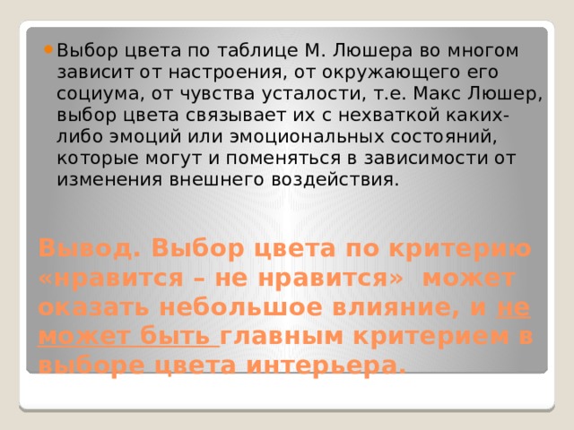 Выбор цвета по таблице М. Люшера во многом зависит от настроения, от окружающего его социума, от чувства усталости, т.е. Макс Люшер, выбор цвета связывает их с нехваткой каких-либо эмоций или эмоциональных состояний, которые могут и поменяться в зависимости от изменения внешнего воздействия. Вывод. Выбор цвета по критерию «нравится – не нравится» может оказать небольшое влияние, и не может быть главным критерием в выборе цвета интерьера. 