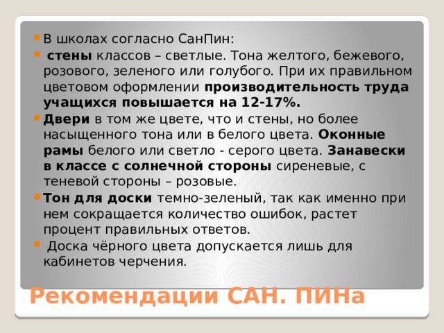 В школах согласно СанПин:  стены классов – светлые. Тона желтого, бежевого, розового, зеленого или голубого. При их правильном цветовом оформлении производительность труда учащихся повышается на 12-17%. Двери в том же цвете, что и стены, но более насыщенного тона или в белого цвета. Оконные рамы белого или светло - серого цвета. Занавески в классе с солнечной стороны сиреневые, с теневой стороны – розовые. Тон для доски темно-зеленый, так как именно при нем сокращается количество ошибок, растет процент правильных ответов.  Доска чёрного цвета допускается лишь для кабинетов черчения. Рекомендации САН. ПИНа 