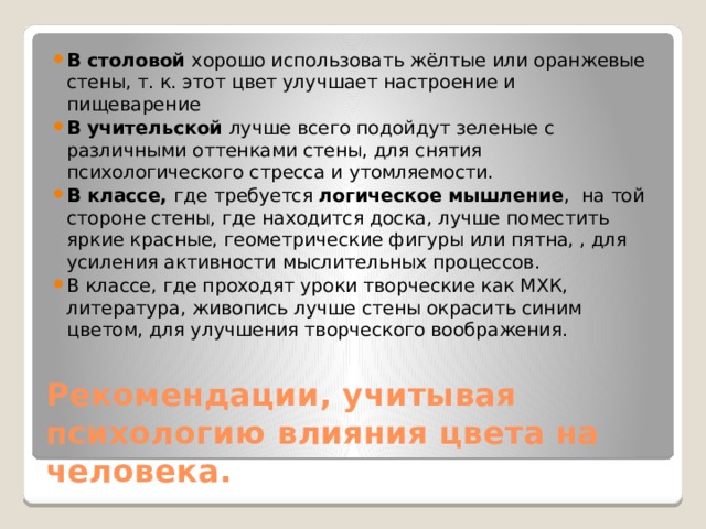 В столовой хорошо использовать жёлтые или оранжевые стены, т. к. этот цвет улучшает настроение и пищеварение В учительской лучше всего подойдут зеленые с различными оттенками стены, для снятия психологического стресса и утомляемости. В классе, где требуется логическое мышление , на той стороне стены, где находится доска, лучше поместить яркие красные, геометрические фигуры или пятна, , для усиления активности мыслительных процессов. В классе, где проходят уроки творческие как МХК, литература, живопись лучше стены окрасить синим цветом, для улучшения творческого воображения. Рекомендации, учитывая психологию влияния цвета на человека. 