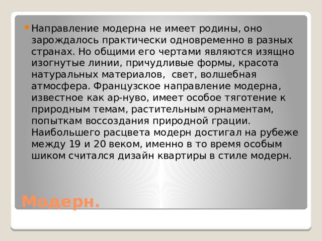 Направление модерна не имеет родины, оно зарождалось практически одновременно в разных странах. Но общими его чертами являются изящно изогнутые линии, причудливые формы, красота натуральных материалов, свет, волшебная атмосфера. Французское направление модерна, известное как ар-нуво, имеет особое тяготение к природным темам, растительным орнаментам, попыткам воссоздания природной грации. Наибольшего расцвета модерн достигал на рубеже между 19 и 20 веком, именно в то время особым шиком считался дизайн квартиры в стиле модерн. Модерн. 