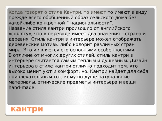 Когда говорят о стиле Кантри, то имеют то имеют в виду прежде всего обобщенный образ сельского дома без какой-либо конкретной ” национальности”. Название стиля кантри произошло от английского «country», что в переводе имеет два значения – страна и деревня. Стиль кантри в интерьере может отображать деревенские мотивы либо колорит различных стран мира. Это и является его основными особенностями. В отличие от многих других стилей, стиль кантри в интерьере считается самым теплым и душевным. Дизайн интерьера в стиле кантри отлично подходит тем, кто высоко ценит уют и комфорт, но. Кантри найдет для себя привлекательным тот, кому по душе натуральные материалы, этнические предметы интерьера и вещи hand-made. кантри 