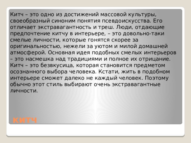 Китч – это одно из достижений массовой культуры, своеобразный синоним понятия псевдоискусства. Его отличает экстравагантность и треш. Люди, отдающие предпочтение китчу в интерьере, – это довольно-таки смелые личности, которые гонятся скорее за оригинальностью, нежели за уютом и милой домашней атмосферой. Основная идея подобных смелых интерьеров – это насмешка над традициями и полное их отрицание. Китч – это безвкусица, которая становится предметом осознанного выбора человека. Кстати, жить в подобном интерьере сможет далеко не каждый человек. Поэтому обычно этот стиль выбирают очень экстравагантные личности.   китч 