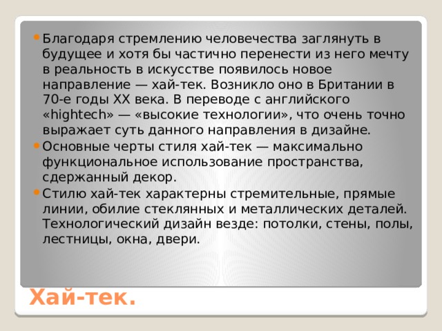 Благодаря стремлению человечества заглянуть в будущее и хотя бы частично перенести из него мечту в реальность в искусстве появилось новое направление — хай-тек. Возникло оно в Британии в 70-е годы XX века. В переводе с английского «hightech» — «высокие технологии», что очень точно выражает суть данного направления в дизайне. Основные черты стиля хай-тек — максимально функциональное использование пространства, сдержанный декор. Стилю хай-тек характерны стремительные, прямые линии, обилие стеклянных и металлических деталей. Технологический дизайн везде: потолки, стены, полы, лестницы, окна, двери. Хай-тек. 
