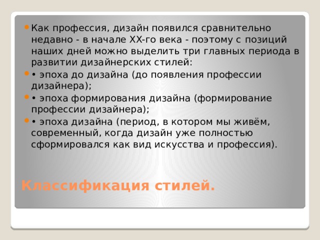 Как профессия, дизайн появился сравнительно недавно - в начале XX-го века - поэтому с  позиций наших дней можно выделить три главных периода в развитии дизайнерских стилей: • эпоха до дизайна (до появления профессии дизайнера); • эпоха формирования дизайна (формирование профессии дизайнера); • эпоха дизайна (период, в котором мы живём, современный, когда дизайн уже полностью сформировался как вид искусства и профессия).   Классификация стилей.   