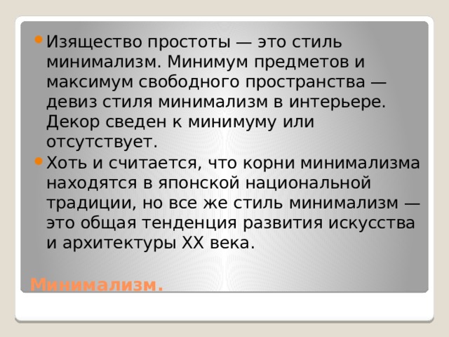 Изящество простоты — это стиль минимализм. Минимум предметов и максимум свободного пространства — девиз стиля минимализм в интерьере. Декор сведен к минимуму или отсутствует. Хоть и считается, что корни минимализма находятся в японской национальной традиции, но все же стиль минимализм — это общая тенденция развития искусства и архитектуры ХХ века. Минимализм. 