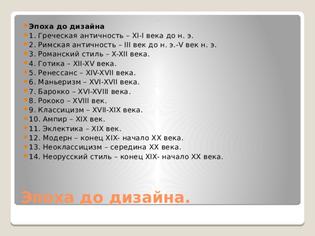 Эпоха до дизайна 1. Греческая античность – XI-I века до н. э. 2. Римская античность – III век до н. э.-V век н. э. 3. Романский стиль – X-XII века. 4. Готика – XII-XV века. 5. Ренессанс – XIV-XVII века. 6. Маньеризм – XVI-XVII века. 7. Барокко – XVI-XVIII века. 8. Рококо – XVIII век. 9. Классицизм – XVII-XIX века. 10. Ампир – XIX век. 11. Эклектика – XIX век. 12. Модерн – конец XIX- начало XX века. 13. Неоклассицизм – середина XX века. 14. Неорусский стиль – конец XIX- начало XX века. Эпоха до дизайна. 