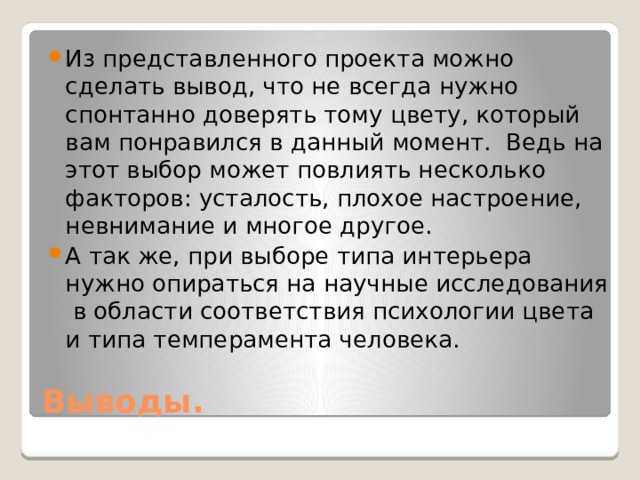Из представленного проекта можно сделать вывод, что не всегда нужно спонтанно доверять тому цвету, который вам понравился в данный момент. Ведь на этот выбор может повлиять несколько факторов: усталость, плохое настроение, невнимание и многое другое. А так же, при выборе типа интерьера нужно опираться на научные исследования в области соответствия психологии цвета и типа темперамента человека. Выводы. 