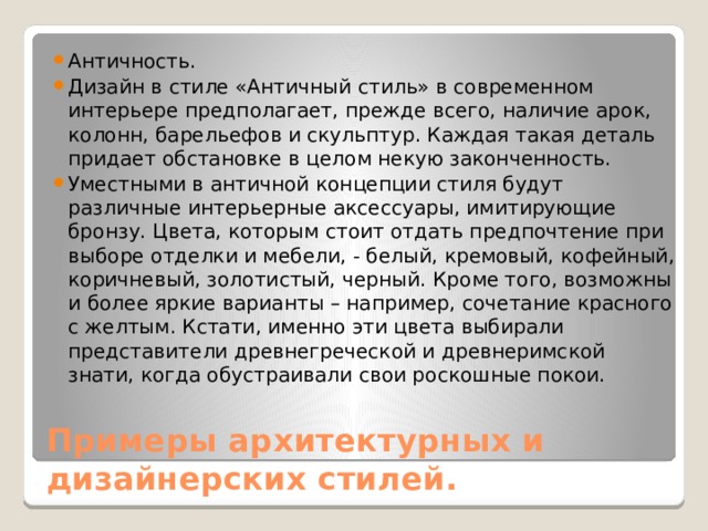 Античность. Дизайн в стиле «Античный стиль» в современном интерьере предполагает, прежде всего, наличие арок, колонн, барельефов и скульптур. Каждая такая деталь придает обстановке в целом некую законченность. Уместными в античной концепции стиля будут различные интерьерные аксессуары, имитирующие бронзу. Цвета, которым стоит отдать предпочтение при выборе отделки и мебели, - белый, кремовый, кофейный, коричневый, золотистый, черный. Кроме того, возможны и более яркие варианты – например, сочетание красного с желтым. Кстати, именно эти цвета выбирали представители древнегреческой и древнеримской знати, когда обустраивали свои роскошные покои. Примеры архитектурных и дизайнерских стилей. 