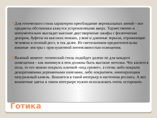 Для готического стиля характерно преобладание вертикальных линий – все предметы обстановки кажутся устремленными вверх. Торжественно и монументально выглядят высокие двустворчатые шкафы с филенчатым декором, буфеты на высоких ножках, узкие и длинные зеркала, отражающие человека в полный рост, и так далее. Из светильников предпочтительны кованые люстры с приглушенной интенсивностью освещения. Важный момент: готический стиль подойдет далеко не для каждого помещения – как минимум в нем должны быть высокие потолки. Что касается пола, то его можно покрыть плиткой «под гранит», а стены либо покрыть декоративными деревянными панелями, либо покрытием, имитирующим натуральный камень. Впишется в такой интерьер и настенная роспись. А вот комнатные цветы в таком интерьере нужно использовать очень осторожно. Готика 