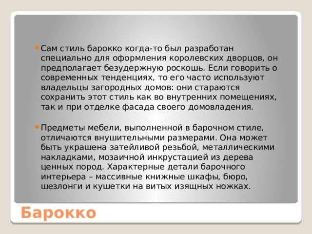 Сам стиль барокко когда-то был разработан специально для оформления королевских дворцов, он предполагает безудержную роскошь. Если говорить о современных тенденциях, то его часто используют владельцы загородных домов: они стараются сохранить этот стиль как во внутренних помещениях, так и при отделке фасада своего домовладения. Предметы мебели, выполненной в барочном стиле, отличаются внушительными размерами. Она может быть украшена затейливой резьбой, металлическими накладками, мозаичной инкрустацией из дерева ценных пород. Характерные детали барочного интерьера – массивные книжные шкафы, бюро, шезлонги и кушетки на витых изящных ножках. Барокко 