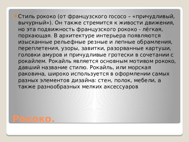 Стиль рококо (от французского rococo – «причудливый, вычурный»). Он также стремится к живости движения, но эта подвижность французского рококо - лёгкая, порхающая. В архитектуре интерьера появляются изысканные рельефные резные и лепные обрамления, переплетения, узоры, завитки, разорванные картуши, головки амуров и причудливые гротески в сочетании с рокайлем. Рокайль является основным мотивом рококо, давший название стилю. Рокайль, или морская раковина, широко используется в оформлении самых разных элементов дизайна: стен, полок, мебели, а также разнообразных мелких аксессуаров Рококо. 