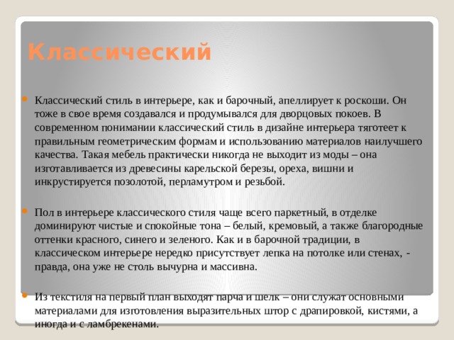 Классический Классический стиль в интерьере, как и барочный, апеллирует к роскоши. Он тоже в свое время создавался и продумывался для дворцовых покоев. В современном понимании классический стиль в дизайне интерьера тяготеет к правильным геометрическим формам и использованию материалов наилучшего качества. Такая мебель практически никогда не выходит из моды – она изготавливается из древесины карельской березы, ореха, вишни и инкрустируется позолотой, перламутром и резьбой. Пол в интерьере классического стиля чаще всего паркетный, в отделке доминируют чистые и спокойные тона – белый, кремовый, а также благородные оттенки красного, синего и зеленого. Как и в барочной традиции, в классическом интерьере нередко присутствует лепка на потолке или стенах, - правда, она уже не столь вычурна и массивна. Из текстиля на первый план выходят парча и шелк – они служат основными материалами для изготовления выразительных штор с драпировкой, кистями, а иногда и с ламбрекенами. 