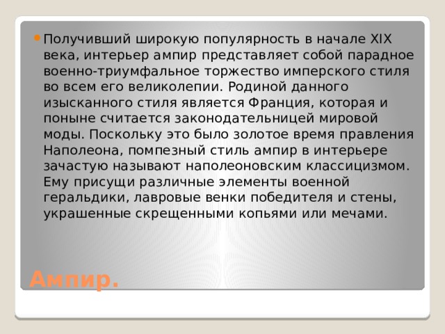 Получивший широкую популярность в начале XIX века, интерьер ампир представляет собой парадное военно-триумфальное торжество имперского стиля во всем его великолепии. Родиной данного изысканного стиля является Франция, которая и поныне считается законодательницей мировой моды. Поскольку это было золотое время правления Наполеона, помпезный стиль ампир в интерьере зачастую называют наполеоновским классицизмом. Ему присущи различные элементы военной геральдики, лавровые венки победителя и стены, украшенные скрещенными копьями или мечами. Ампир. 