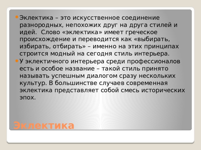 Эклектика – это искусственное соединение разнородных, непохожих друг на друга стилей и идей. Слово «эклектика» имеет греческое происхождение и переводится как «выбирать, избирать, отбирать» – именно на этих принципах строится модный на сегодня стиль интерьера. У эклектичного интерьера среди профессионалов есть и особое название – такой стиль принято называть успешным диалогом сразу нескольких культур. В большинстве случаев современная эклектика представляет собой смесь исторических эпох. Эклектика 