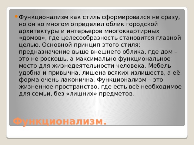 Функционализм как стиль сформировался не сразу, но он во многом определил облик городской архитектуры и интерьеров многоквартирных «домов», где целесообразность становится главной целью. Основной принцип этого стиля: предназначение выше внешнего облика, где дом – это не роскошь, а максимально функциональное место для жизнедеятельности человека. Мебель удобна и привычна, лишена всяких излишеств, а её форма очень лаконична. Функционализм – это жизненное пространство, где есть всё необходимое для семьи, без «лишних» предметов. Функционализм. 