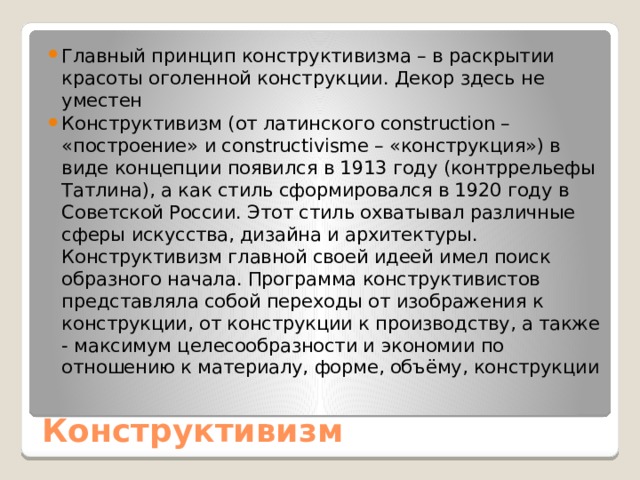 Главный принцип конструктивизма – в раскрытии красоты оголенной конструкции. Декор здесь не уместен Конструктивизм (от латинского construction – «построение» и constructivisme – «конструкция») в виде концепции появился в 1913 году (контррельефы Татлина), а как стиль сформировался в 1920 году в Советской России. Этот стиль охватывал различные сферы искусства, дизайна и архитектуры. Конструктивизм главной своей идеей имел поиск образного начала. Программа конструктивистов представляла собой переходы от изображения к конструкции, от конструкции к производству, а также - максимум целесообразности и экономии по отношению к материалу, форме, объёму, конструкции Конструктивизм 