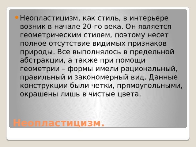 Неопластицизм, как стиль, в интерьере возник в начале 20-го века. Он является геометрическим стилем, поэтому несет полное отсутствие видимых признаков природы. Все выполнялось в предельной абстракции, а также при помощи геометрии – формы имели рациональный, правильный и закономерный вид. Данные конструкции были четки, прямоугольными, окрашены лишь в чистые цвета. Неопластицизм. 