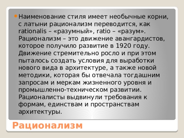 Наименование стиля имеет необычные корни, с латыни рационализм переводится, как rationalis – «разумный», ratio – «разум». Рационализм – это движение авангардистов, которое получило развитие в 1920 году. Движение стремительно росло и при этом пыталось создать условия для выработки нового вида в архитектуре, а также новой методики, которая бы отвечала тогдашним запросам и меркам жизненного уровня и промышленно-техническом развитии. Рационалисты выдвинули требования к формам, единствам и пространствам архитектуры. Рационализм 