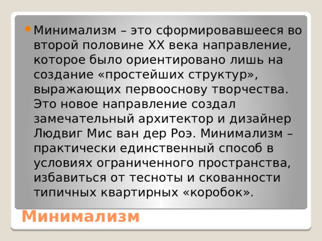 Минимализм – это сформировавшееся во второй половине XX века направление, которое было ориентировано лишь на создание «простейших структур», выражающих первооснову творчества. Это новое направление создал замечательный архитектор и дизайнер Людвиг Мис ван дер Роэ. Минимализм – практически единственный способ в условиях ограниченного пространства, избавиться от тесноты и скованности типичных квартирных «коробок». Минимализм 