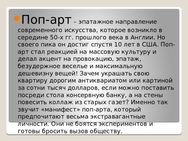 Поп-арт – эпатажное направление современного искусства, которое возникло в середине 50-х гг. прошлого века в Англии. Но своего пика он достиг спустя 10 лет в США. Поп-арт стал реакцией на массовую культуру и делал акцент на провокацию, эпатаж, безудержное веселье и максимальную дешевизну вещей! Зачем украшать свою квартиру дорогим антиквариатом или картиной за сотни тысяч долларов, если можно поставить посреди стола консервную банку, а на стены повесить коллаж из старых газет? Именно так звучит «манифест» поп-арта, который предпочитают весьма экстравагантные личности. Они не боятся экспериментов и готовы бросить вызов обществу. 