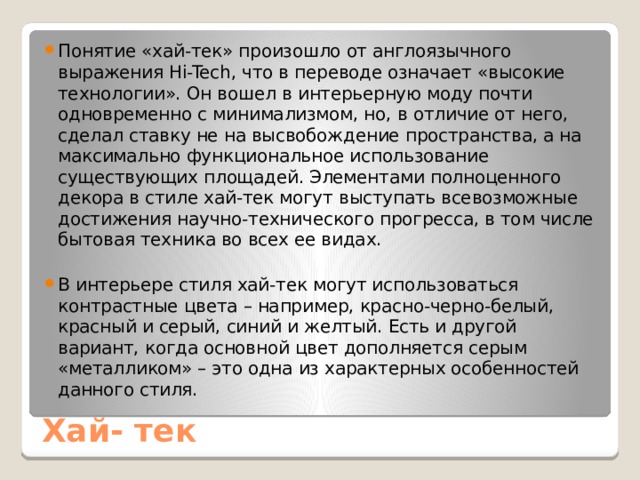 Понятие «хай-тек» произошло от англоязычного выражения Hi-Tech, что в переводе означает «высокие технологии». Он вошел в интерьерную моду почти одновременно с минимализмом, но, в отличие от него, сделал ставку не на высвобождение пространства, а на максимально функциональное использование существующих площадей. Элементами полноценного декора в стиле хай-тек могут выступать всевозможные достижения научно-технического прогресса, в том числе бытовая техника во всех ее видах. В интерьере стиля хай-тек могут использоваться контрастные цвета – например, красно-черно-белый, красный и серый, синий и желтый. Есть и другой вариант, когда основной цвет дополняется серым «металликом» – это одна из характерных особенностей данного стиля. Хай- тек 