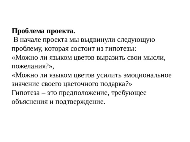 Проблема проекта.   В начале проекта мы выдвинули следующую проблему, которая состоит из гипотезы: «Можно ли языком цветов выразить свои мысли, пожелания?», «Можно ли языком цветов усилить эмоциональное значение своего цветочного подарка?» Гипотеза – это предположение, требующее объяснения и подтверждение.   