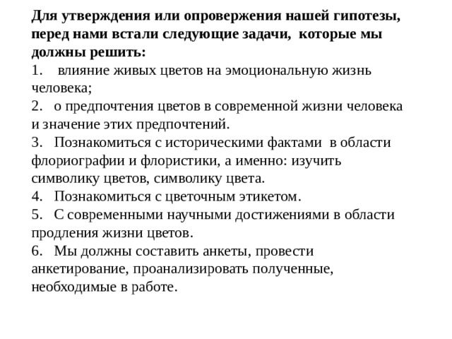 Для утверждения или опровержения нашей гипотезы, перед нами встали следующие задачи, которые мы должны решить: 1.  влияние живых цветов на эмоциональную жизнь человека; 2.  о предпочтения цветов в современной жизни человека и значение этих предпочтений. 3.  Познакомиться с историческими фактами в области флориографии и флористики, а именно: изучить символику цветов, символику цвета. 4.  Познакомиться с цветочным этикетом. 5.  С современными научными достижениями в области продления жизни цветов. 6.  Мы должны составить анкеты, провести анкетирование, проанализировать полученные, необходимые в работе. 