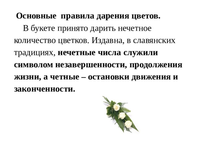  Основные правила дарения цветов.  В букете принято дарить нечетное количество цветков. Издавна, в славянских традициях, нечетные числа служили символом незавершенности, продолжения жизни, а четные – остановки движения и законченности. 