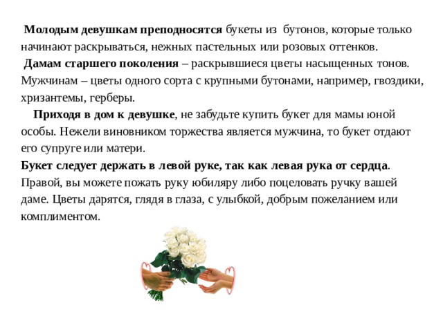  Молодым девушкам преподносятся букеты из бутонов, которые только начинают раскрываться, нежных пастельных или розовых оттенков.  Дамам старшего поколения – раскрывшиеся цветы насыщенных тонов. Мужчинам – цветы одного сорта с крупными бутонами, например, гвоздики, хризантемы, герберы.  Приходя в дом к девушке , не забудьте купить букет для мамы юной особы. Нежели виновником торжества является мужчина, то букет отдают его супруге или матери. Букет следует держать в левой руке, так как левая рука от сердца . Правой, вы можете пожать руку юбиляру либо поцеловать ручку вашей даме. Цветы дарятся, глядя в глаза, с улыбкой, добрым пожеланием или комплиментом . 