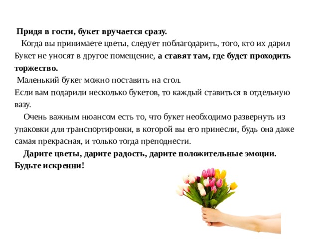  Придя в гости, букет вручается сразу.  Когда вы принимаете цветы, следует поблагодарить, того, кто их дарил Букет не уносят в другое помещение, а ставят там, где будет проходить торжество.  Маленький букет можно поставить на стол. Если вам подарили несколько букетов, то каждый ставиться в отдельную вазу.    Очень важным нюансом есть то, что букет необходимо развернуть из упаковки для транспортировки, в которой вы его принесли, будь она даже самая прекрасная, и только тогда преподнести.  Дарите цветы, дарите радость, дарите положительные эмоции. Будьте искренни! 