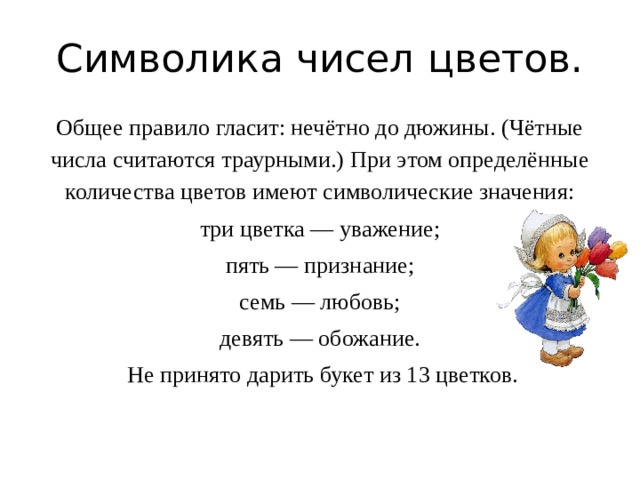 Символика чисел цветов. Общее правило гласит: нечётно до дюжины. (Чётные числа считаются траурными.) При этом определённые количества цветов имеют символические значения: три цветка — уважение; пять — признание; семь — любовь; девять — обожание.  Не принято дарить букет из 13 цветков. 