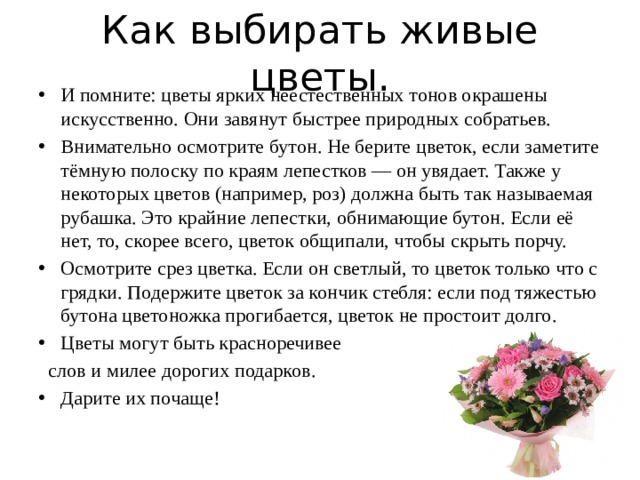Как выбирать живые цветы. И помните: цветы ярких неестественных тонов окрашены искусственно. Они завянут быстрее природных собратьев. Внимательно осмотрите бутон. Не берите цветок, если заметите тёмную полоску по краям лепестков — он увядает. Также у некоторых цветов (например, роз) должна быть так называемая рубашка. Это крайние лепестки, обнимающие бутон. Если её нет, то, скорее всего, цветок общипали, чтобы скрыть порчу. Осмотрите срез цветка. Если он светлый, то цветок только что с грядки. Подержите цветок за кончик стебля: если под тяжестью бутона цветоножка прогибается, цветок не простоит долго. Цветы могут быть красноречивее  слов и милее дорогих подарков. Дарите их почаще! 