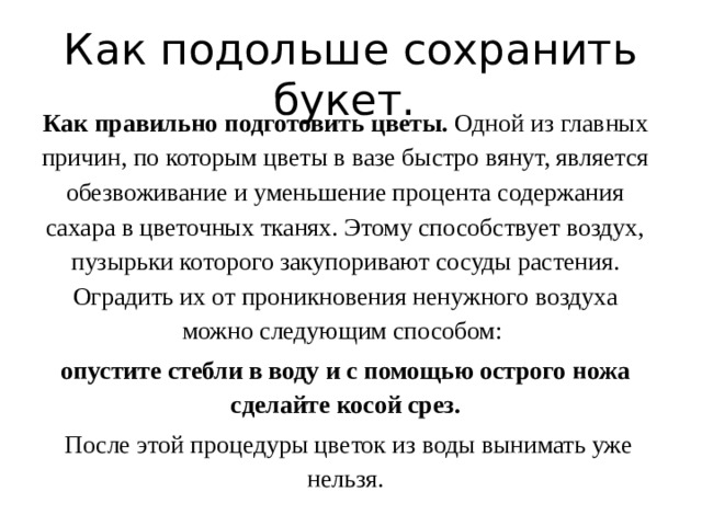 Как подольше сохранить букет. Как правильно подготовить цветы. Одной из главных причин, по которым цветы в вазе быстро вянут, является обезвоживание и уменьшение процента содержания сахара в цветочных тканях. Этому способствует воздух, пузырьки которого закупоривают сосуды растения. Оградить их от проникновения ненужного воздуха можно следующим способом: опустите стебли в воду и с помощью острого ножа сделайте косой срез.  После этой процедуры цветок из воды вынимать уже нельзя. 