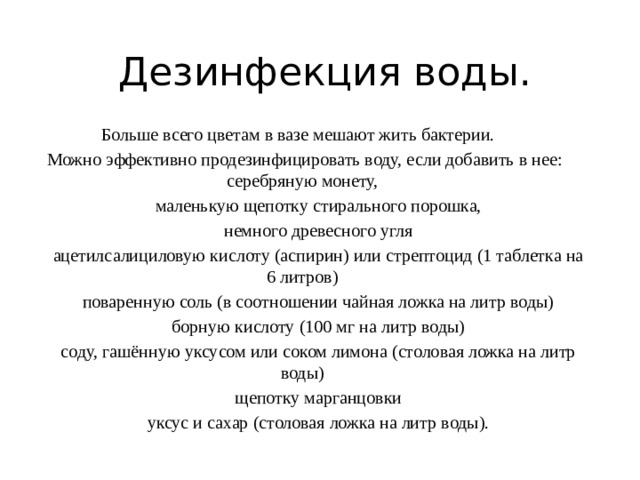 Дезинфекция воды. Больше всего цветам в вазе мешают жить бактерии.  Можно эффективно продезинфицировать воду, если добавить в нее: серебряную монету,  маленькую щепотку стирального порошка,  немного древесного угля  ацетилсалициловую кислоту (аспирин) или стрептоцид (1 таблетка на 6 литров)  поваренную соль (в соотношении чайная ложка на литр воды)  борную кислоту (100 мг на литр воды)  соду, гашённую уксусом или соком лимона (столовая ложка на литр воды)  щепотку марганцовки  уксус и сахар (столовая ложка на литр воды). 