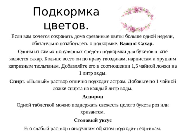 Подкормка цветов. Если вам хочется сохранять дома срезанные цветы больше одной недели, обязательно позаботьтесь о подкормке. Важно! Сахар. Одним из самых популярных средств подкормки для букетов в вазе является сахар. Больше всего он по нраву гвоздикам, нарциссам и хрупким капризным тюльпанам. Добавляйте его в соотношении 1,5 чайной ложки на 1 литр воды. Спир т. «Пьяный» раствор отлично подходит астрам. Добавьте по 1 чайной ложке спирта на каждый литр воды. Аспирин Одной таблеткой можно поддержать свежесть целого букета роз или хризантем. Столовый уксус Его слабый раствор наилучшим образом подходит георгинам. 