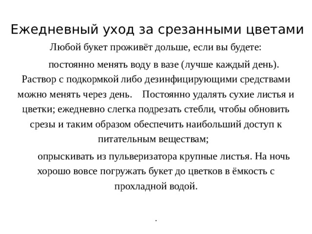 Ежедневный уход за срезанными цветами Любой букет проживёт дольше, если вы будете:  постоянно менять воду в вазе (лучше каждый день). Раствор с подкормкой либо дезинфицирующими средствами можно менять через день.  Постоянно удалять сухие листья и цветки; ежедневно слегка подрезать стебли, чтобы обновить срезы и таким образом обеспечить наибольший доступ к питательным веществам;    опрыскивать из пульверизатора крупные листья. На ночь хорошо вовсе погружать букет до цветков в ёмкость с прохладной водой.   . 