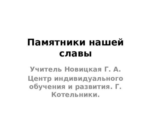 Памятники нашей славы Учитель Новицкая Г. А. Центр индивидуального обучения и развития. Г. Котельники. 