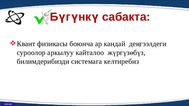 Бүгүнкү сабакта: Квант физикасы боюнча ар кандай деңгээлдеги суроолор аркылуу кайталоо жүргүзөбүз, билимдерибизди системага келтиребиз физика 