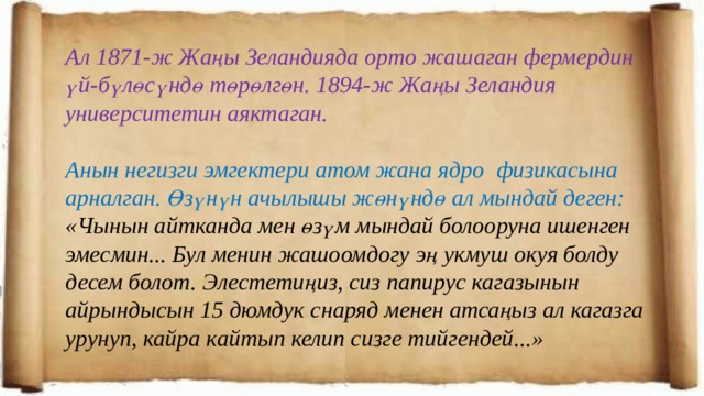 Ал 1871-ж Жаңы Зеландияда орто жашаган фермердин үй-бүлөсүндө төрөлгөн. 1894-ж Жаңы Зеландия университетин аяктаган.  Анын негизги эмгектери атом жана ядро физикасына арналган. Өзүнүн ачылышы жөнүндө ал мындай деген: «Чынын айтканда мен өзүм мындай болооруна ишенген эмесмин... Бул менин жашоомдогу эң укмуш окуя болду десем болот. Элестетиңиз, сиз папирус кагазынын айрындысын 15 дюмдук снаряд менен атсаңыз ал кагазга урунуп, кайра кайтып келип сизге тийгендей...» 