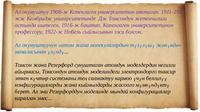 Ал окумуштуу 1908-ж Копенгаген университетин аяктаган. 1911-1912-жж Кембридж университетинде Дж Томсондун жетекчилиги астында иштеген, 1916-ж баштап, Копенгаген университетинин профессору, 1922-ж Нобель сыйлыгынын ээси болгон.  Ал окумуштуунун «атом жана молекулалардын түзүлүшү жөнүндө» макаласынан үзүндү ...  Томсон жана Резерфорд сунуштаган атомдук моделдердин негизги айырмасы, Томсондун атомдук моделиндеги электрондорго таасир эткен күчтөр системаны тең салмактуу кармоо үчүн белгилүү конфигурацияларды жана кыймылдарды жасоого мүмкүндүктү берет. Ал эми Резерфорддун моделинде мындай конфигурациялар каралган эмес... 