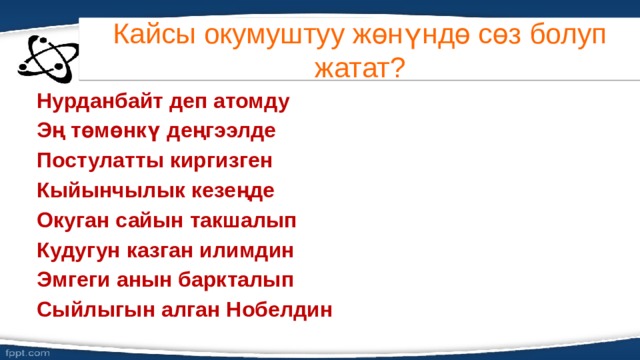 Кайсы окумуштуу жөнүндө сөз болуп жатат? Нурданбайт деп атомду Эң төмөнкү деңгээлде Постулатты киргизген Кыйынчылык кезеңде Окуган сайын такшалып Кудугун казган илимдин Эмгеги анын баркталып Сыйлыгын алган Нобелдин 