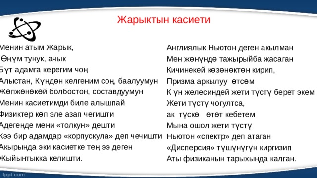 Жарыктын касиети   Англиялык Ньютон деген акылман Мен жɵнүндɵ тажырыйба жасаган Менин атым Жарык, Кичинекей кɵзɵнɵктɵн кирип,  Өңүм тунук, ачык Призма аркылуу ɵтсɵм Бүт адамга керегим чоң К үн желесиндей жети түстү берет экем Алыстан, Күндɵн келгеним соң, баалуумун Жети түстү чогултса, Жɵпжɵнɵкɵй болбостон, составдуумун ак түскɵ ɵтɵт кебетем Менин касиетимди биле алышпай Мына ошол жети түстү Физиктер кɵп эле азап чегишти Адегенде мени «толкун» дешти Ньютон «спектр» деп атаган «Дисперсия» түшүнүгүн киргизип Кээ бир адамдар «корпускула» деп чечишти Акырында эки касиетке тең ээ деген Аты физиканын тарыхында калган.   Жыйынтыкка келишти. 