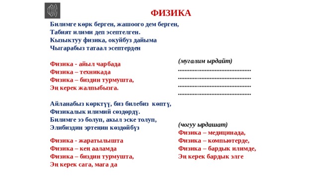 ФИЗИКА Билимге көрк берген, жашоого дем берген, Табият илими деп эсептелген. Кызыктуу физика, окуйбуз дайыма Чыгарабыз татаал эсептерден  Физика - айыл чарбада Физика – техникада Физика – биздин турмушта, Эң керек жалпыбызга.  Айланабыз көрктүү, биз билебиз көптү, Физикалык илимий сөздөрдү. Билимге ээ болуп, акыл эске толуп, Элибиздин эртеңин көздөйбүз  (мугалим ырдайт) ............................................ ............................................ ............................................ ............................................    (чогуу ырдашат) Физика – медицинада, Физика – компьютерде, Физика – бардык илимде, Эң керек бардык элге  Физика - жаратылышта Физика – кең ааламда Физика – биздин турмушта, Эң керек сага, мага да  