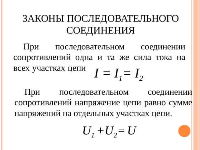 ЗАКОНЫ ПОСЛЕДОВАТЕЛЬНОГО  СОЕДИНЕНИЯ При последовательном соединении сопротивлений одна и та же сила тока на всех участках цепи I = I 1 = I 2  При последовательном соединении сопротивлений напряжение цепи равно сумме напряжений на отдельных участках цепи. U 1 +U 2 =  U 