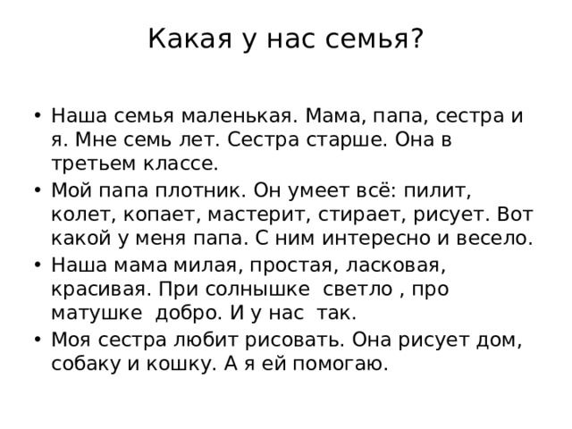 Какая у нас семья?   Наша семья маленькая. Мама, папа, сестра и я. Мне семь лет. Сестра старше. Она в третьем классе. Мой папа плотник. Он умеет всё: пилит, колет, копает, мастерит, стирает, рисует. Вот какой у меня папа. С ним интересно и весело. Наша мама милая, простая, ласковая, красивая. При солнышке светло , про матушке добро. И у нас так. Моя сестра любит рисовать. Она рисует дом, собаку и кошку. А я ей помогаю. 