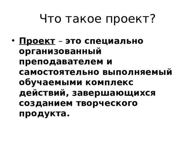 Что такое проект? Проект   – это специально организованный преподавателем и самостоятельно выполняемый обучаемыми комплекс действий, завершающихся созданием творческого продукта. 